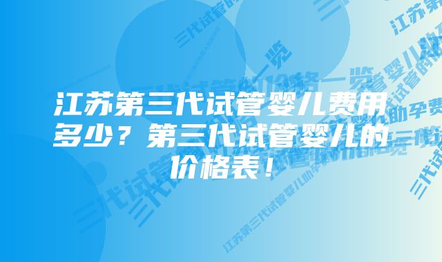 江苏第三代试管婴儿费用多少？第三代试管婴儿的价格表！