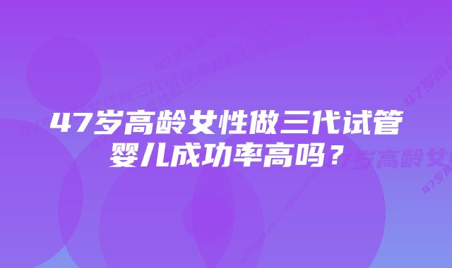 47岁高龄女性做三代试管婴儿成功率高吗？