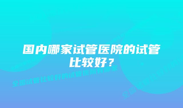 国内哪家试管医院的试管比较好？