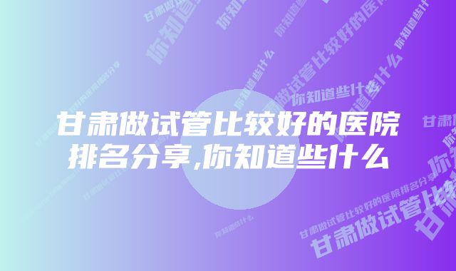 甘肃做试管比较好的医院排名分享,你知道些什么