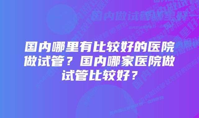 国内哪里有比较好的医院做试管？国内哪家医院做试管比较好？