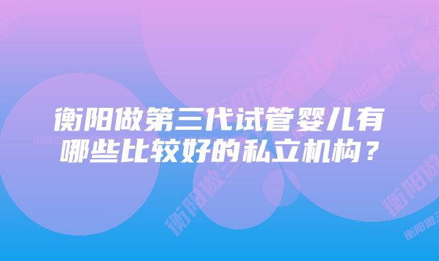 衡阳做第三代试管婴儿有哪些比较好的私立机构？