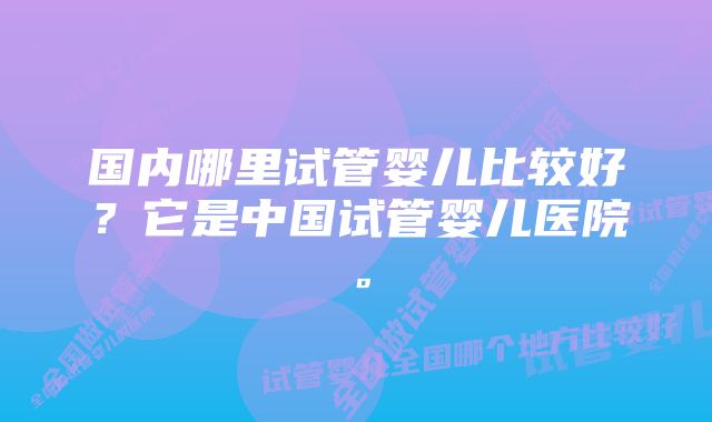 国内哪里试管婴儿比较好？它是中国试管婴儿医院。