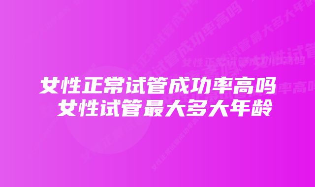 女性正常试管成功率高吗 女性试管最大多大年龄