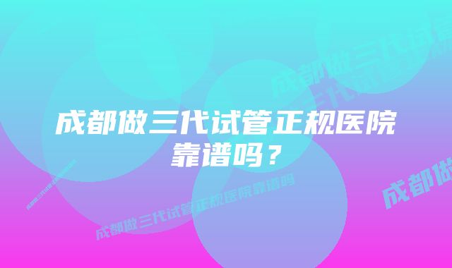 成都做三代试管正规医院靠谱吗？