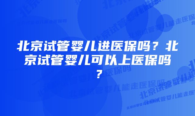 北京试管婴儿进医保吗？北京试管婴儿可以上医保吗？