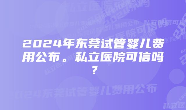 2024年东莞试管婴儿费用公布。私立医院可信吗？