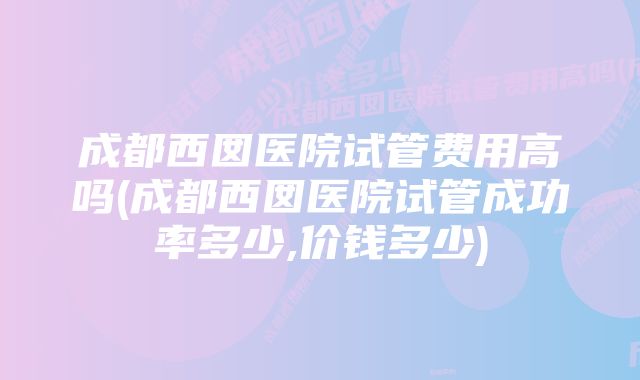 成都西囡医院试管费用高吗(成都西囡医院试管成功率多少,价钱多少)