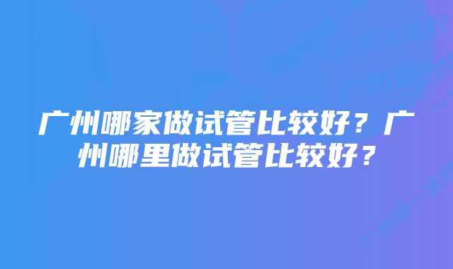 广州哪家做试管比较好？广州哪里做试管比较好？