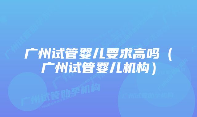 广州试管婴儿要求高吗（广州试管婴儿机构）