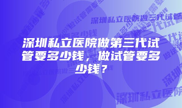 深圳私立医院做第三代试管要多少钱，做试管要多少钱？