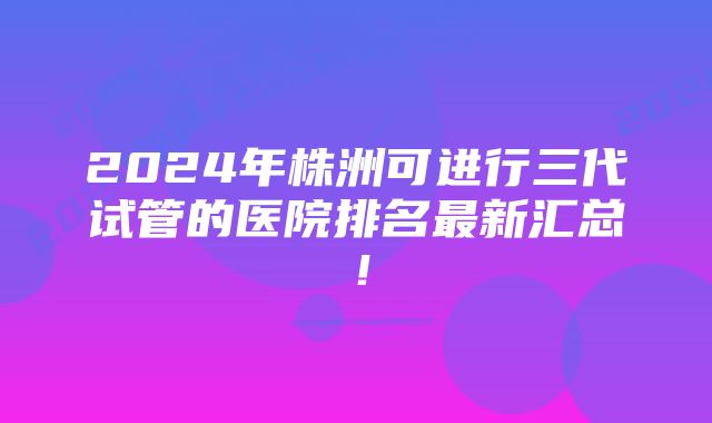 2024年株洲可进行三代试管的医院排名最新汇总！