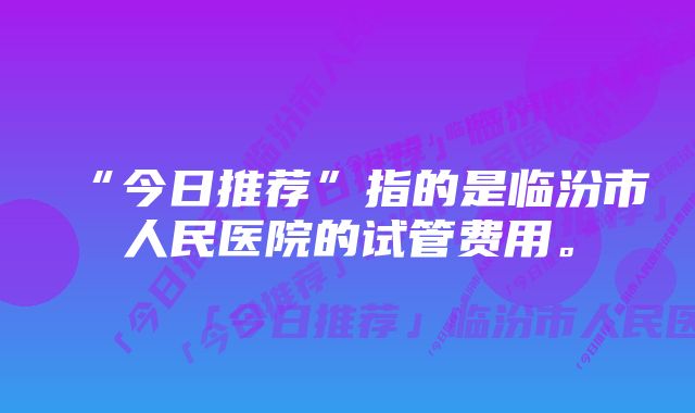 “今日推荐”指的是临汾市人民医院的试管费用。