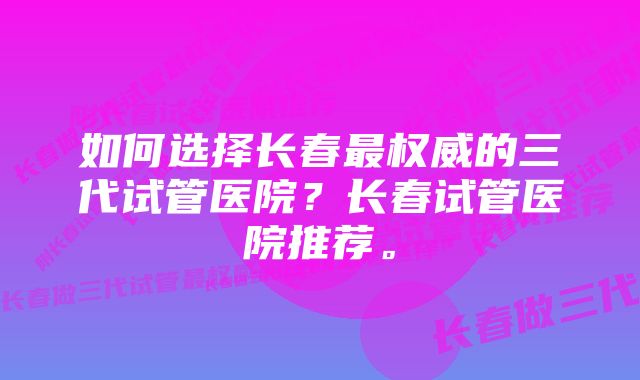 如何选择长春最权威的三代试管医院？长春试管医院推荐。