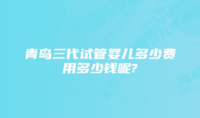 青岛三代试管婴儿多少费用多少钱呢?