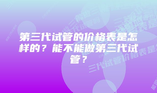 第三代试管的价格表是怎样的？能不能做第三代试管？