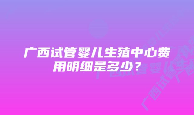 广西试管婴儿生殖中心费用明细是多少？