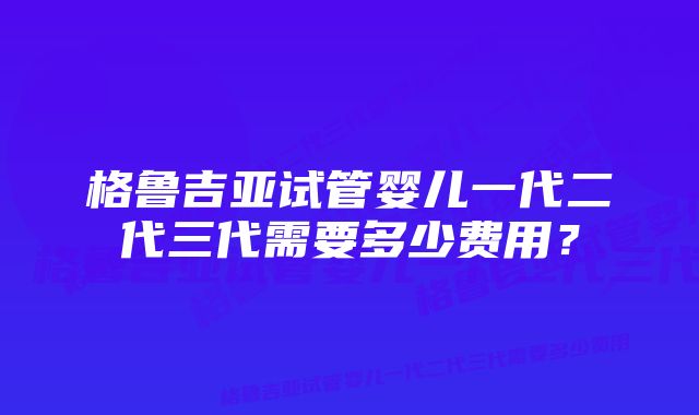 格鲁吉亚试管婴儿一代二代三代需要多少费用？