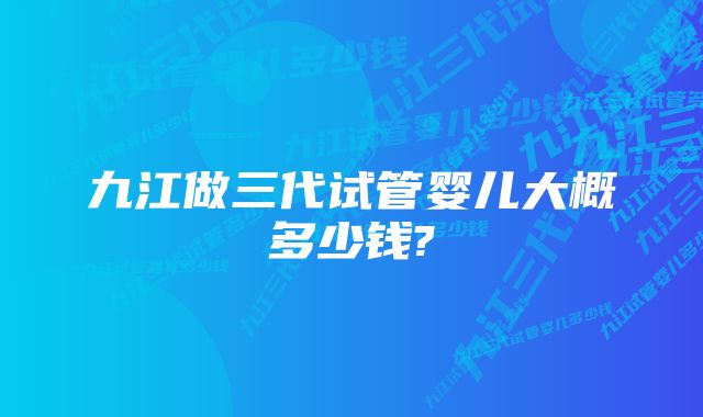 九江做三代试管婴儿大概多少钱?