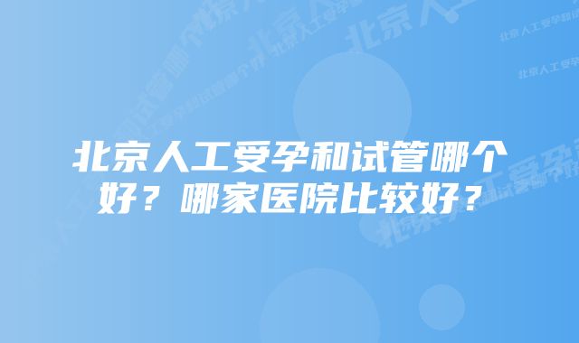 北京人工受孕和试管哪个好？哪家医院比较好？