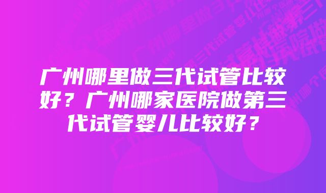 广州哪里做三代试管比较好？广州哪家医院做第三代试管婴儿比较好？