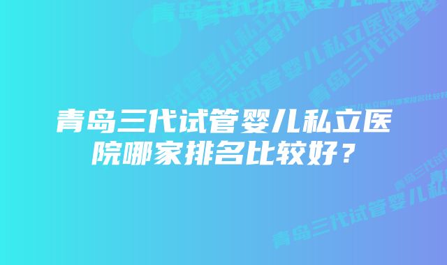 青岛三代试管婴儿私立医院哪家排名比较好？