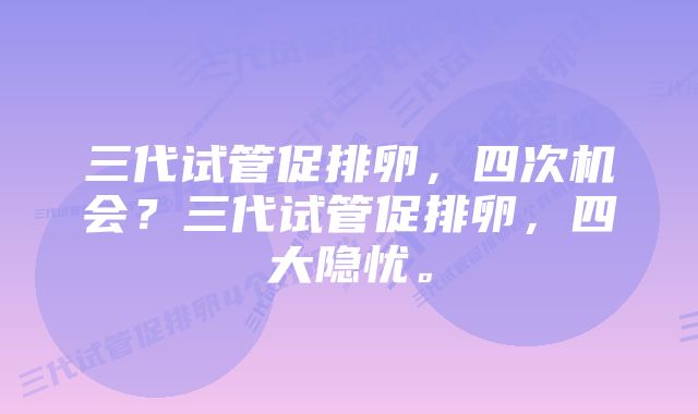 三代试管促排卵，四次机会？三代试管促排卵，四大隐忧。