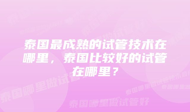 泰国最成熟的试管技术在哪里，泰国比较好的试管在哪里？