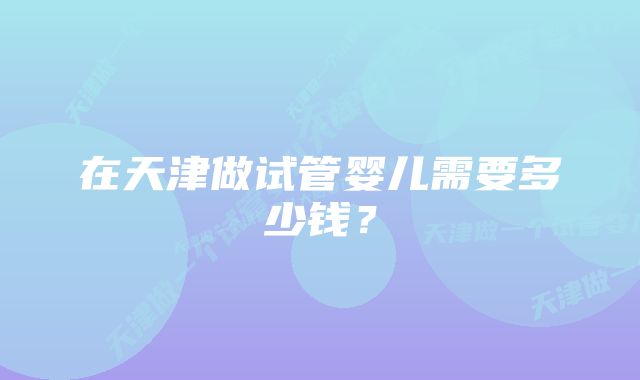 在天津做试管婴儿需要多少钱？