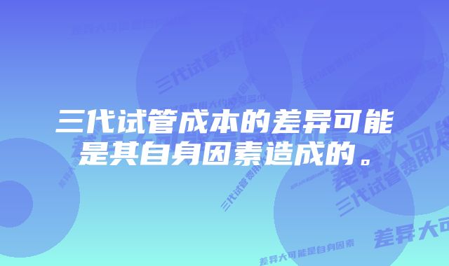 三代试管成本的差异可能是其自身因素造成的。