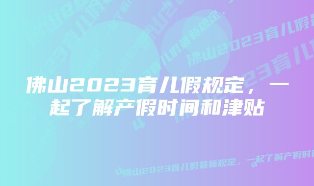 佛山2023育儿假规定，一起了解产假时间和津贴