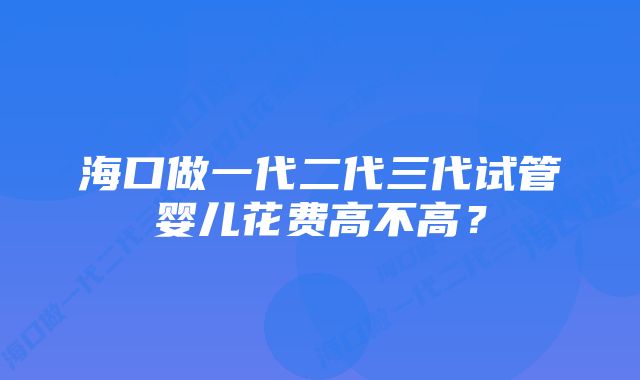 海口做一代二代三代试管婴儿花费高不高？