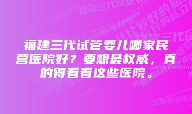 福建三代试管婴儿哪家民营医院好？要想最权威，真的得看看这些医院。