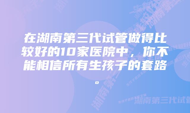 在湖南第三代试管做得比较好的10家医院中，你不能相信所有生孩子的套路。