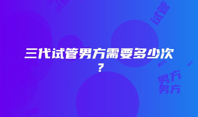 三代试管男方需要多少次？