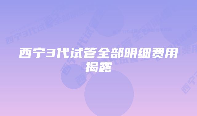 西宁3代试管全部明细费用揭露