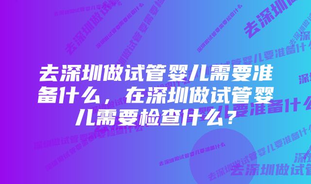 去深圳做试管婴儿需要准备什么，在深圳做试管婴儿需要检查什么？