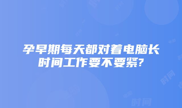 孕早期每天都对着电脑长时间工作要不要紧?