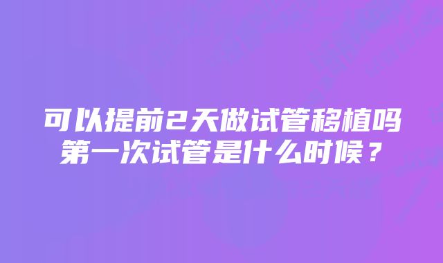 可以提前2天做试管移植吗第一次试管是什么时候？