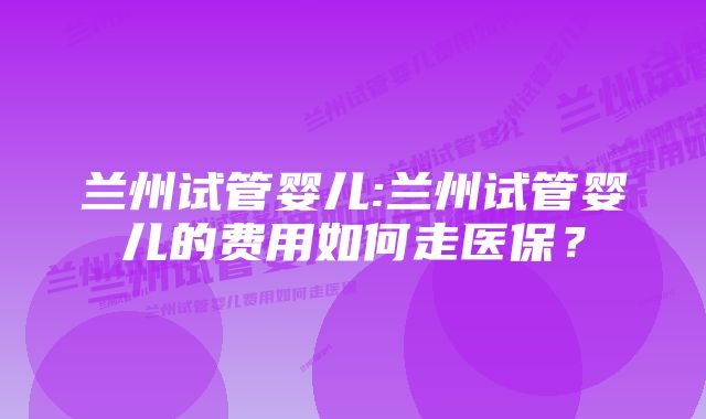 兰州试管婴儿:兰州试管婴儿的费用如何走医保？