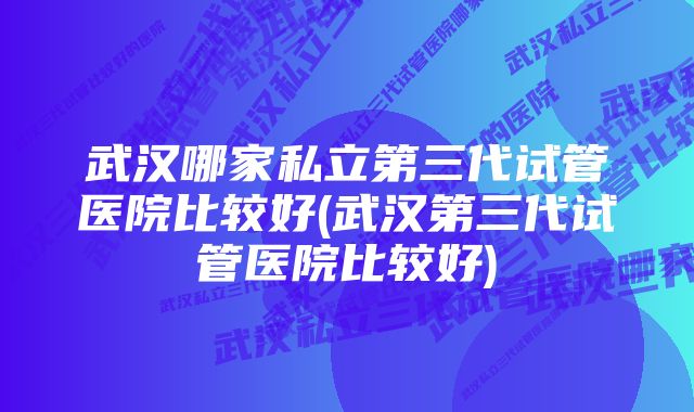 武汉哪家私立第三代试管医院比较好(武汉第三代试管医院比较好)