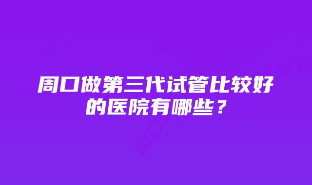 周口做第三代试管比较好的医院有哪些？