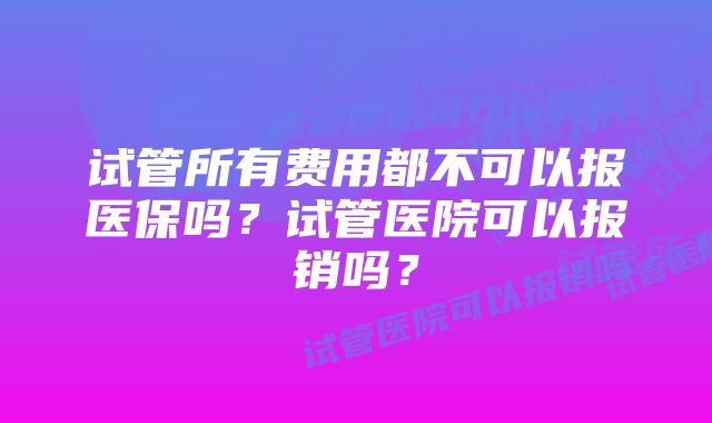 试管所有费用都不可以报医保吗？试管医院可以报销吗？