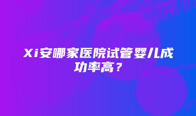 Xi安哪家医院试管婴儿成功率高？