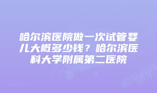 哈尔滨医院做一次试管婴儿大概多少钱？哈尔滨医科大学附属第二医院