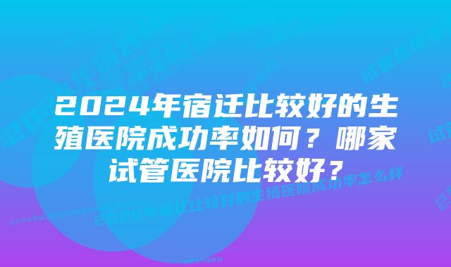 2024年宿迁比较好的生殖医院成功率如何？哪家试管医院比较好？