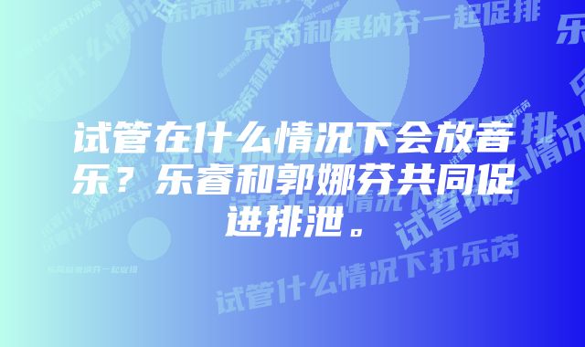 试管在什么情况下会放音乐？乐睿和郭娜芬共同促进排泄。