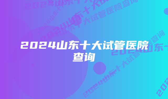 2024山东十大试管医院查询