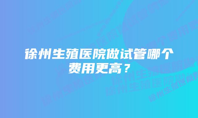 徐州生殖医院做试管哪个费用更高？