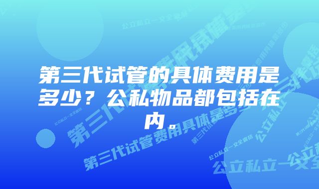 第三代试管的具体费用是多少？公私物品都包括在内。